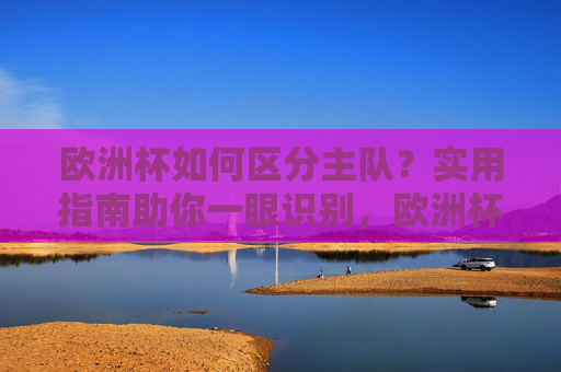 欧洲杯如何区分主队?实用指南助你一眼识别,欧洲杯主队区分指南,一眼识别技巧