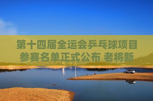 第十四届全运会乒乓球项目参赛名单正式公布 老将新秀齐聚共逐全运荣耀，第十四届全运会乒乓球参赛名单公布 老将新秀共逐荣耀
