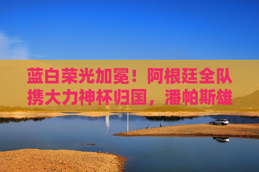 蓝白荣光加冕！阿根廷全队携大力神杯归国，潘帕斯雄鹰翱翔世界之巅，蓝白荣光加冕！阿根廷携大力神杯归国