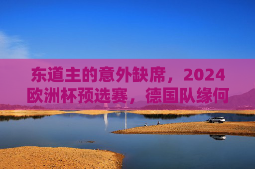 东道主的意外缺席，2024欧洲杯预选赛，德国队缘何未参赛？2024欧洲杯预选赛，东道主德国队缘何缺席？