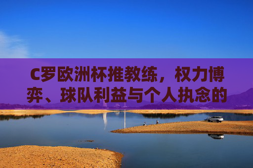 C罗欧洲杯推教练，权力博弈、球队利益与个人执念的交织，C罗欧洲杯推教练，权力博弈、球队利益与个人执念的交织