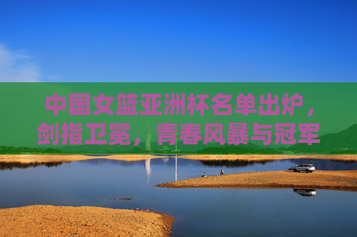 中国女篮亚洲杯名单出炉，剑指卫冕，青春风暴与冠军底蕴并存，中国女篮亚洲杯名单出炉，青春风暴与冠军底蕴并存，剑指卫冕