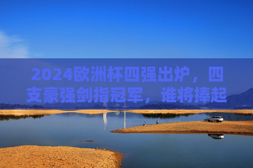 2024欧洲杯四强出炉，四支豪强剑指冠军，谁将捧起德劳内杯？2024欧洲杯四强出炉 谁将捧起德劳内杯