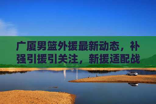 广厦男篮外援最新动态,补强引援引关注,新援适配战术成冲冠关键,广厦男篮外援补强引援,新援适配战术成冲冠关键
