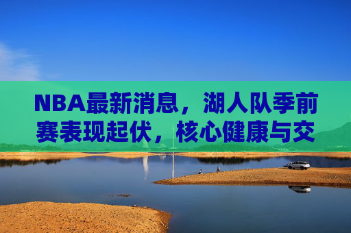 NBA最新消息，湖人队季前赛表现起伏，核心健康与交易成焦点，湖人季前赛起伏不定，核心健康与交易成焦点