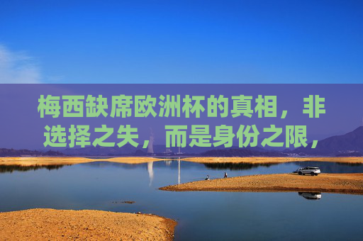 梅西缺席欧洲杯的真相,非选择之失,而是身份之限,梅西缺席欧洲杯真相,身份之限