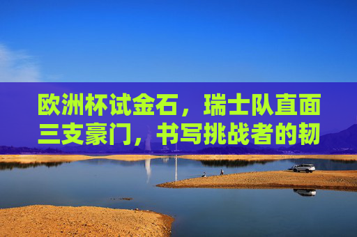 欧洲杯试金石，瑞士队直面三支豪门，书写挑战者的韧性篇章，欧洲杯试金石，瑞士队书写挑战者韧性篇章
