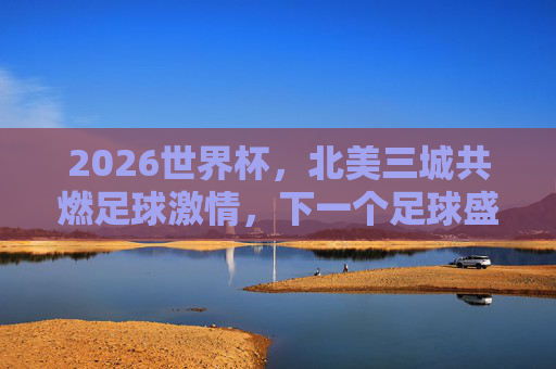 2026世界杯,北美三城共燃足球激情,下一个足球盛宴启幕,2026世界杯,北美三城共启足球盛宴