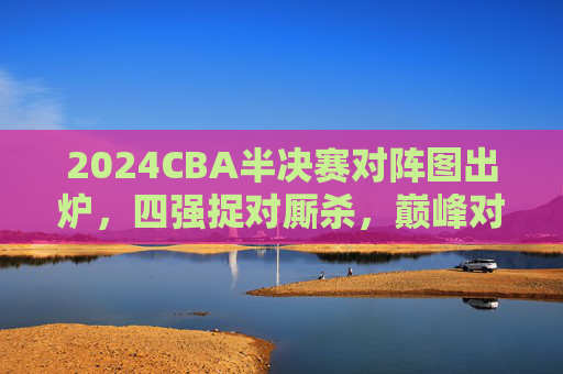 2024CBA半决赛对阵图出炉,四强捉对厮杀,巅峰对决一触即发,2024CBA半决赛对阵图出炉 四强巅峰对决一触即发