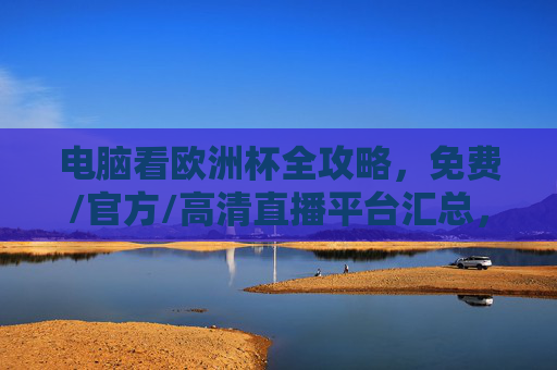 电脑看欧洲杯全攻略，免费/官方/高清直播平台汇总，电脑看欧洲杯全攻略，免费/官方/高清直播平台汇总