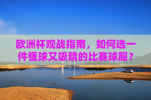 欧洲杯观战指南,如何选一件懂球又吸睛的比赛球服?欧洲杯观战,选懂球又吸睛球服指南