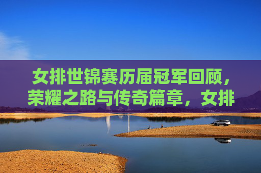 女排世锦赛历届冠军回顾，荣耀之路与传奇篇章，女排世锦赛历届冠军回顾，荣耀之路与传奇篇章