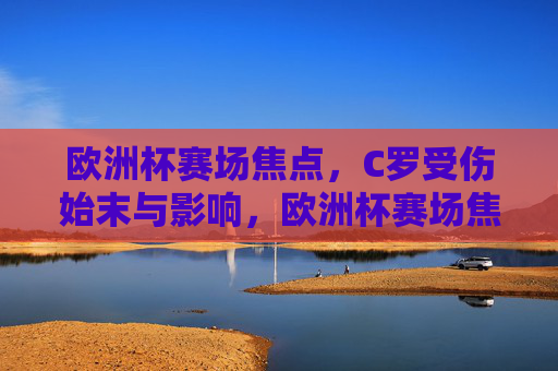 欧洲杯赛场焦点,C罗受伤始末与影响,欧洲杯赛场焦点,C罗受伤始末与影响