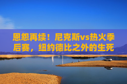 恩怨再续!尼克斯vs热火季后赛,纽约德比之外的生死博弈,恩怨再续!尼克斯vs热火季后赛,纽约德比之外的生死博弈