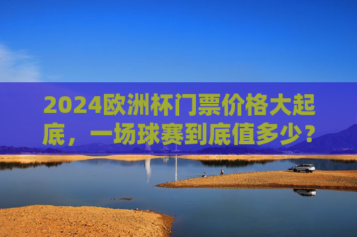 2024欧洲杯门票价格大起底,一场球赛到底值多少?2024欧洲杯门票价格大起底,一场球赛到底值多少?