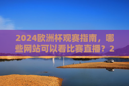 2024欧洲杯观赛指南，哪些网站可以看比赛直播？2024欧洲杯观赛指南，直播网站推荐