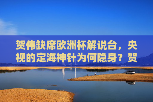 贺伟缺席欧洲杯解说台，央视的定海神针为何隐身？贺伟缺席欧洲杯解说，央视定海神针为何隐身？