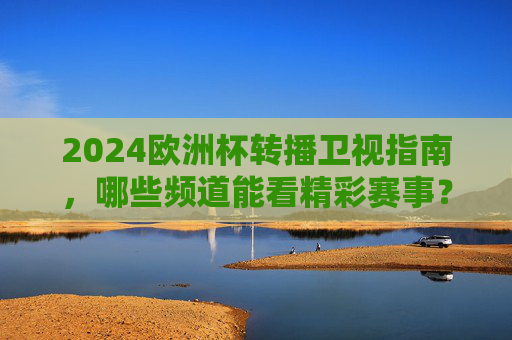 2024欧洲杯转播卫视指南，哪些频道能看精彩赛事？2024欧洲杯卫视转播指南，精彩赛事观看频道
