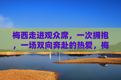 梅西走进观众席，一次拥抱，一场双向奔赴的热爱，梅西走进观众席，一场拥抱的双向奔赴