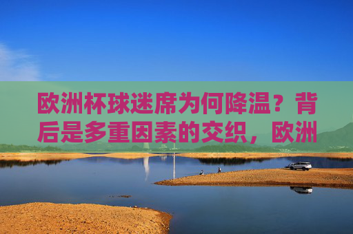 欧洲杯球迷席为何降温？背后是多重因素的交织，欧洲杯球迷席降温背后的多重因素