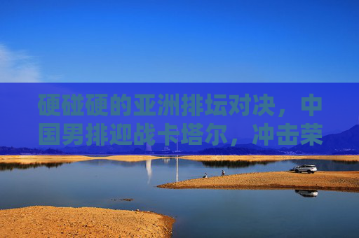 硬碰硬的亚洲排坛对决，中国男排迎战卡塔尔，冲击荣耀与信心，硬碰硬！中国男排迎战卡塔尔，冲击亚洲排坛荣耀与信心