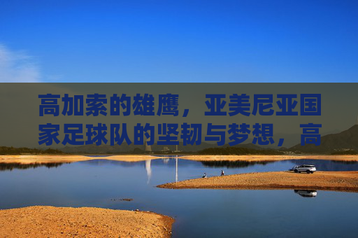 高加索的雄鹰,亚美尼亚国家足球队的坚韧与梦想,高加索雄鹰,亚美尼亚国家足球队的坚韧与梦想