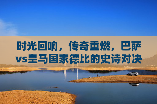 时光回响，传奇重燃，巴萨vs皇马国家德比的史诗对决，时光回响，传奇重燃，巴萨皇马国家德比史诗对决
