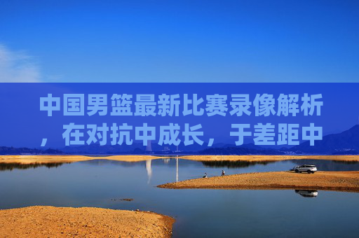 中国男篮最新比赛录像解析,在对抗中成长,于差距中寻路,中国男篮最新比赛解析,对抗中成长,差距中寻路