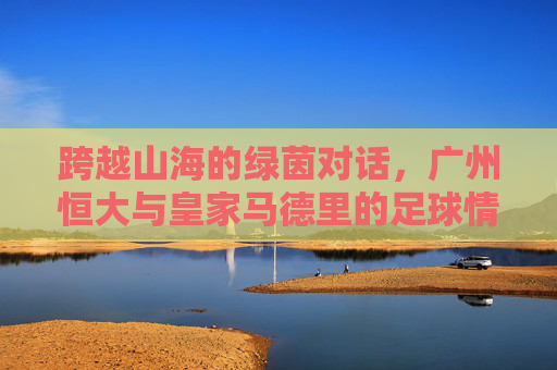 跨越山海的绿茵对话，广州恒大与皇家马德里的足球情缘，跨越山海的绿茵对话，广州恒大与皇家马德里的足球情缘