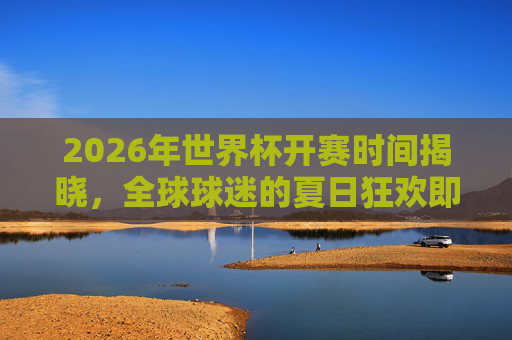 2026年世界杯开赛时间揭晓,全球球迷的夏日狂欢即将启幕
