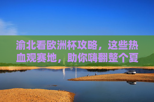 渝北看欧洲杯攻略,这些热血观赛地,助你嗨翻整个夏天!渝北欧洲杯热血观赛地攻略,嗨翻一夏!