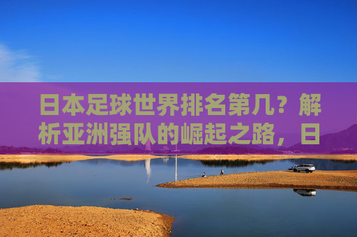 日本足球世界排名第几?解析亚洲强队的崛起之路,日本足球世界排名,亚洲强队崛起之路