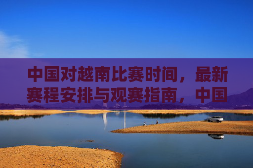 中国对越南比赛时间,最新赛程安排与观赛指南,中国对越南比赛时间、最新赛程安排及观赛指南