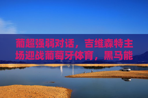 葡超强弱对话，吉维森特主场迎战葡萄牙体育，黑马能否撼动领头羊？葡超强弱对话，吉维森特主场欲撼领头羊