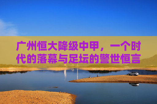 广州恒大降级中甲，一个时代的落幕与足坛的警世恒言，广州恒大降级中甲，时代落幕与足坛警世