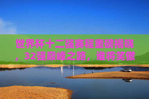 世界杯十二强赛程重磅揭晓,32强巅峰之路,谁将笑傲群雄?世界杯十二强赛程重磅揭晓,32强巅峰之路,谁将笑傲群雄?