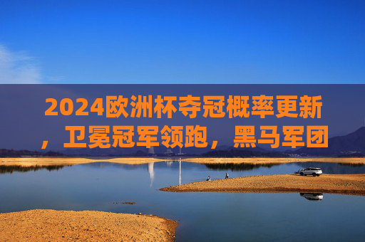2024欧洲杯夺冠概率更新，卫冕冠军领跑，黑马军团暗藏杀机，2024欧洲杯夺冠概率更新，卫冕领跑，黑马暗藏杀机