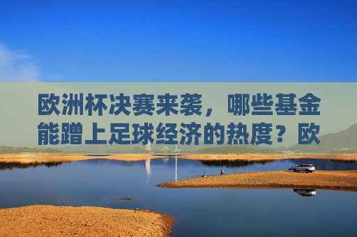 欧洲杯决赛来袭,哪些基金能蹭上足球经济的热度?欧洲杯决赛来袭,基金掘金足球经济热度