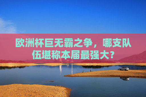 欧洲杯巨无霸之争,哪支队伍堪称本届最强大?