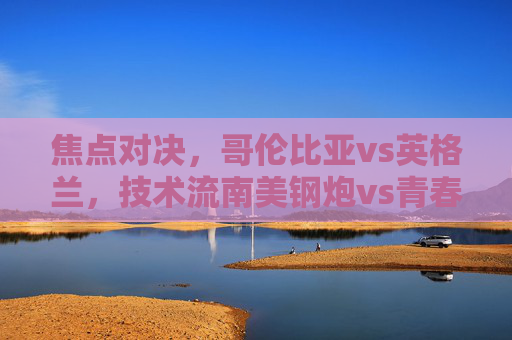 焦点对决,哥伦比亚vs英格兰,技术流南美钢炮vs青春风暴三狮军团,谁能笑到最后?南美钢炮对决青春风暴,哥伦比亚vs英格兰谁能笑到最后?