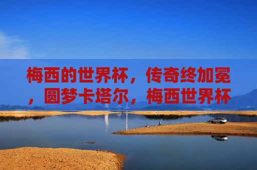 梅西的世界杯,传奇终加冕,圆梦卡塔尔,梅西世界杯传奇终加冕,圆梦卡塔尔