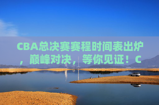 CBA总决赛赛程时间表出炉，巅峰对决，等你见证！CBA总决赛赛程出炉，巅峰对决等你见证！