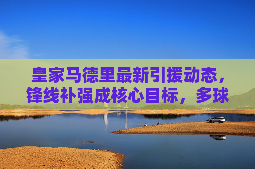 皇家马德里最新引援动态,锋线补强成核心目标,多球星有望今夏加盟,皇家马德里今夏引援核心,锋线补强 多球星有望加盟