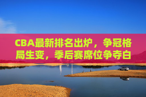CBA最新排名出炉，争冠格局生变，季后赛席位争夺白热化，CBA最新排名出炉，争冠格局生变，季后赛席位争夺白热化
