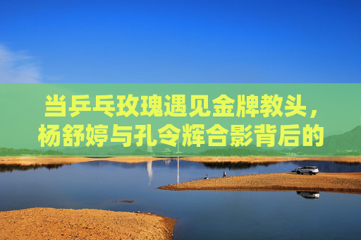 当乒乓玫瑰遇见金牌教头,杨舒婷与孔令辉合影背后的传承与温度,乒乓玫瑰与金牌教头的合影,传承的温度