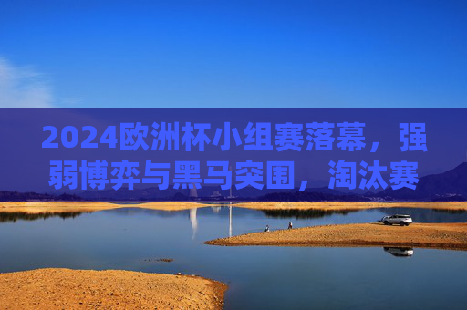 2024欧洲杯小组赛落幕，强弱博弈与黑马突围，淘汰赛悬念升级，2024欧洲杯小组赛落幕，强弱博弈与黑马突围，淘汰赛悬念升级