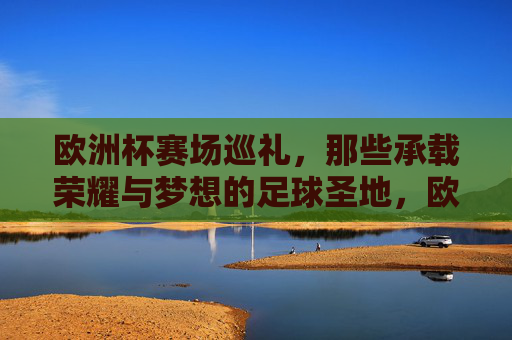 欧洲杯赛场巡礼,那些承载荣耀与梦想的足球圣地,欧洲杯足球圣地,荣耀与梦想的巡礼