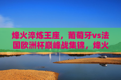 烽火淬炼王座,葡萄牙vs法国欧洲杯巅峰战集锦,烽火淬炼王座,葡萄牙vs法国欧洲杯巅峰战集锦