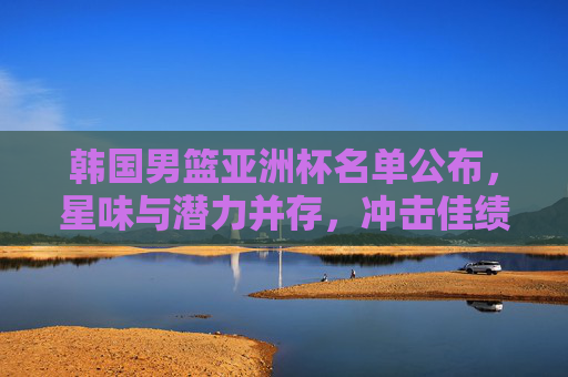 韩国男篮亚洲杯名单公布，星味与潜力并存，冲击佳绩引关注，韩国男篮亚洲杯名单，星味潜力并存，冲击佳绩引关注