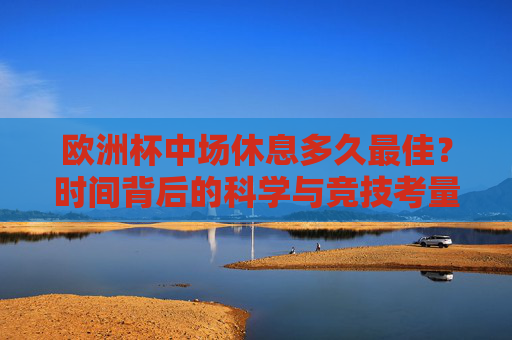 欧洲杯中场休息多久最佳？时间背后的科学与竞技考量，欧洲杯中场休息，科学与竞技的双重考量